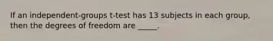 If an independent-groups t-test has 13 subjects in each group, then the degrees of freedom are _____.