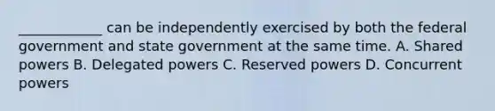 ____________ can be independently exercised by both the federal government and state government at the same time. A. Shared powers B. Delegated powers C. Reserved powers D. Concurrent powers