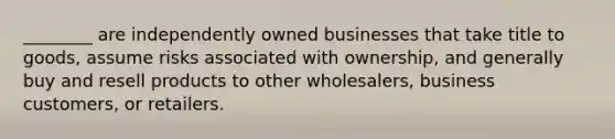 ________ are independently owned businesses that take title to goods, assume risks associated with ownership, and generally buy and resell products to other wholesalers, business customers, or retailers.