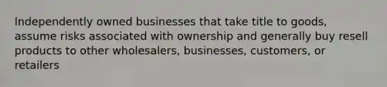 Independently owned businesses that take title to goods, assume risks associated with ownership and generally buy resell products to other wholesalers, businesses, customers, or retailers