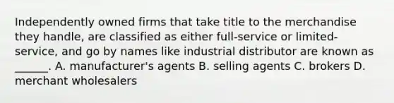 Independently owned firms that take title to the merchandise they handle, are classified as either full-service or limited-service, and go by names like industrial distributor are known as ______. A. manufacturer's agents B. selling agents C. brokers D. merchant wholesalers