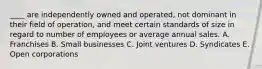 ____ are independently owned and operated, not dominant in their field of operation, and meet certain standards of size in regard to number of employees or average annual sales. A. Franchises B. Small businesses C. Joint ventures D. Syndicates E. Open corporations