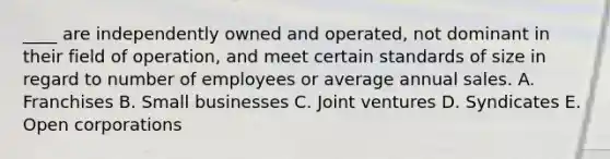 ____ are independently owned and operated, not dominant in their field of operation, and meet certain standards of size in regard to number of employees or average annual sales. A. Franchises B. Small businesses C. Joint ventures D. Syndicates E. Open corporations