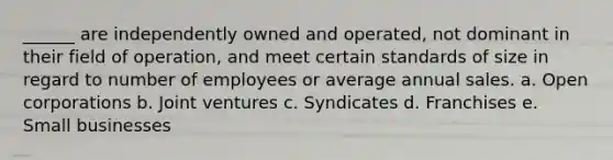 ______ are independently owned and operated, not dominant in their field of operation, and meet certain standards of size in regard to number of employees or average annual sales. a. Open corporations b. Joint ventures c. Syndicates d. Franchises e. Small businesses