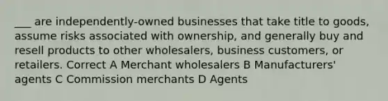 ___ are independently-owned businesses that take title to goods, assume risks associated with ownership, and generally buy and resell products to other wholesalers, business customers, or retailers. Correct A Merchant wholesalers B Manufacturers' agents C Commission merchants D Agents