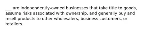 ___ are independently-owned businesses that take title to goods, assume risks associated with ownership, and generally buy and resell products to other wholesalers, business customers, or retailers.