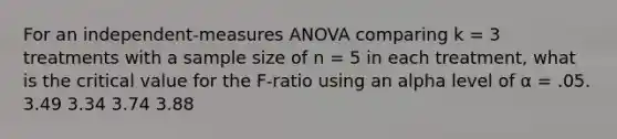 For an independent-measures ANOVA comparing k = 3 treatments with a sample size of n = 5 in each treatment, what is the critical value for the F-ratio using an alpha level of α = .05. 3.49 3.34 3.74 3.88