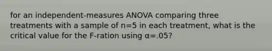 for an independent-measures ANOVA comparing three treatments with a sample of n=5 in each treatment, what is the critical value for the F-ration using α=.05?