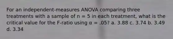 For an independent-measures ANOVA comparing three treatments with a sample of n = 5 in each treatment, what is the critical value for the F-ratio using α = .05? a. 3.88 c. 3.74 b. 3.49 d. 3.34