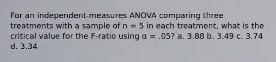 For an independent-measures ANOVA comparing three treatments with a sample of n = 5 in each treatment, what is the critical value for the F-ratio using α = .05? a. 3.88 b. 3.49 c. 3.74 d. 3.34