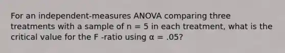 ​For an independent-measures ANOVA comparing three treatments with a sample of n = 5 in each treatment, what is the critical value for the F -ratio using α = .05?