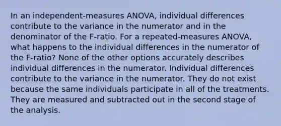 In an independent-measures ANOVA, individual differences contribute to the variance in the numerator and in the denominator of the F-ratio. For a repeated-measures ANOVA, what happens to the individual differences in the numerator of the F-ratio? None of the other options accurately describes individual differences in the numerator. Individual differences contribute to the variance in the numerator. They do not exist because the same individuals participate in all of the treatments. They are measured and subtracted out in the second stage of the analysis.