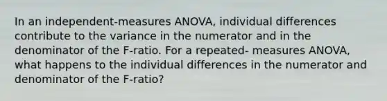 In an independent-measures ANOVA, individual differences contribute to the variance in the numerator and in the denominator of the F-ratio. For a repeated- measures ANOVA, what happens to the individual differences in the numerator and denominator of the F-ratio?