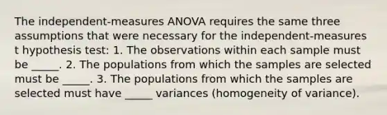 The independent-measures ANOVA requires the same three assumptions that were necessary for the independent-measures t hypothesis test: 1. The observations within each sample must be _____. 2. The populations from which the samples are selected must be _____. 3. The populations from which the samples are selected must have _____ variances (homogeneity of variance).