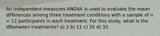 An independent-measures ANOVA is used to evaluate the mean differences among three treatment conditions with a sample of n = 12 participants in each treatment. For this study, what is the dfbetween treatments? a) 2 b) 11 c) 35 d) 33