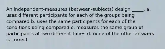 An independent-measures (between-subjects) design _____. a. uses different participants for each of the groups being compared b. uses the same participants for each of the conditions being compared c. measures the same group of participants at two different times d. none of the other answers is correct