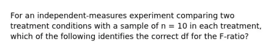 For an independent-measures experiment comparing two treatment conditions with a sample of n = 10 in each treatment, which of the following identifies the correct df for the F-ratio?