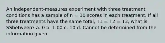 An independent-measures experiment with three treatment conditions has a sample of n = 10 scores in each treatment. If all three treatments have the same total, T1 = T2 = T3, what is SSbetween? a. 0 b. 1.00 c. 10 d. Cannot be determined from the information given