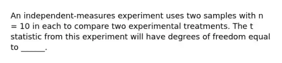 An independent-measures experiment uses two samples with n = 10 in each to compare two experimental treatments. The t statistic from this experiment will have degrees of freedom equal to ______.