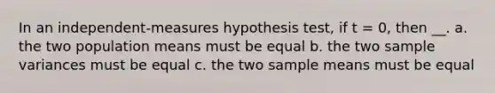 In an independent-measures hypothesis test, if t = 0, then __. a. the two population means must be equal b. the two sample variances must be equal c. the two sample means must be equal