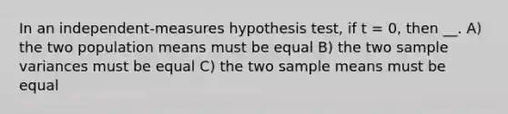 In an independent-measures hypothesis test, if t = 0, then __. A) the two population means must be equal B) the two sample variances must be equal C) the two sample means must be equal