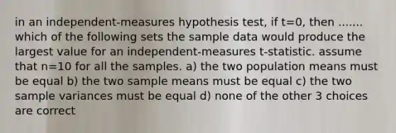 in an independent-measures hypothesis test, if t=0, then ....... which of the following sets the sample data would produce the largest value for an independent-measures t-statistic. assume that n=10 for all the samples. a) the two population means must be equal b) the two sample means must be equal c) the two sample variances must be equal d) none of the other 3 choices are correct