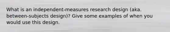 What is an independent-measures research design (aka. between-subjects design)? Give some examples of when you would use this design.