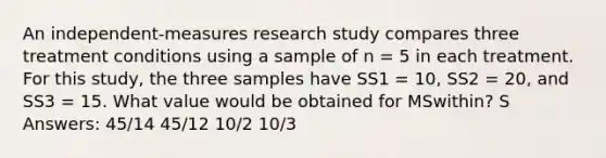 An independent-measures research study compares three treatment conditions using a sample of n = 5 in each treatment. For this study, the three samples have SS1 = 10, SS2 = 20, and SS3 = 15. What value would be obtained for MSwithin? S Answers: 45/14 45/12 10/2 10/3