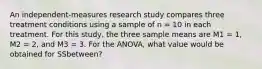 An independent-measures research study compares three treatment conditions using a sample of n = 10 in each treatment. For this study, the three sample means are M1 = 1, M2 = 2, and M3 = 3. For the ANOVA, what value would be obtained for SSbetween?