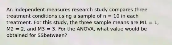 An independent-measures research study compares three treatment conditions using a sample of n = 10 in each treatment. For this study, the three sample means are M1 = 1, M2 = 2, and M3 = 3. For the ANOVA, what value would be obtained for SSbetween?