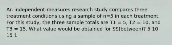 An independent-measures research study compares three treatment conditions using a sample of n=5 in each treatment. For this study, the three sample totals are T1 = 5, T2 = 10, and T3 = 15. What value would be obtained for SS(between)? 5 10 15 1