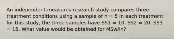 An independent-measures research study compares three treatment conditions using a sample of n = 5 in each treatment. for this study, the three samples have SS1 = 10, SS2 = 20, SS3 = 15. What value would be obtained for MSw/in?