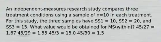 An independent-measures research study compares three treatment conditions using a sample of n=10 in each treatment. For this study, the three samples have SS1 = 10, SS2 = 20, and SS3 = 15. What value would be obtained for MS(within)? 45/27 = 1.67 45/29 = 1.55 45/3 = 15.0 45/30 = 1.5