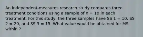 An independent-measures research study compares three treatment conditions using a sample of n = 10 in each treatment. For this study, the three samples have SS 1 = 10, SS 2 = 20, and SS 3 = 15. What value would be obtained for MS within ?