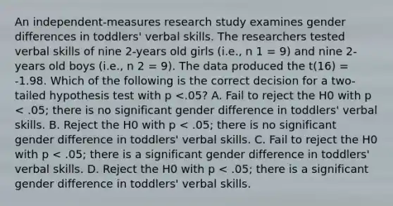 An independent-measures research study examines gender differences in toddlers' verbal skills. The researchers tested verbal skills of nine 2-years old girls (i.e., n 1 = 9) and nine 2-years old boys (i.e., n 2 = 9). The data produced the t(16) = -1.98. Which of the following is the correct decision for a two-tailed hypothesis test with p <.05? A. Fail to reject the H0 with p < .05; there is no significant gender difference in toddlers' verbal skills. B. Reject the H0 with p < .05; there is no significant gender difference in toddlers' verbal skills. C. Fail to reject the H0 with p < .05; there is a significant gender difference in toddlers' verbal skills. D. Reject the H0 with p < .05; there is a significant gender difference in toddlers' verbal skills.