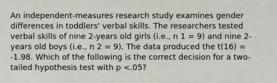 An independent-measures research study examines gender differences in toddlers' verbal skills. The researchers tested verbal skills of nine 2-years old girls (i.e., n 1 = 9) and nine 2-years old boys (i.e., n 2 = 9). The data produced the t(16) = -1.98. Which of the following is the correct decision for a two-tailed hypothesis test with p <.05?