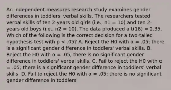 An independent-measures research study examines gender differences in toddlers' verbal skills. The researchers tested verbal skills of ten 2-years old girls (i.e., n1 = 10) and ten 2-years old boys (i.e., n2 = 10). The data produced a t(18) = 2.35. Which of the following is the correct decision for a two-tailed hypothesis test with p < .05? A. Reject the H0 with α = .05; there is a significant gender difference in toddlers' verbal skills. B. Reject the H0 with α = .05; there is no significant gender difference in toddlers' verbal skills. C. Fail to reject the H0 with α = .05; there is a significant gender difference in toddlers' verbal skills. D. Fail to reject the H0 with α = .05; there is no significant gender difference in toddlers'