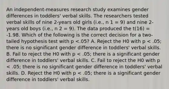 An independent-measures research study examines gender differences in toddlers' verbal skills. The researchers tested verbal skills of nine 2-years old girls (i.e., n 1 = 9) and nine 2-years old boys (i.e., n 2 = 9). The data produced the t(16) = -1.98. Which of the following is the correct decision for a two-tailed hypothesis test with p <.05? A. Reject the H0 with p < .05; there is no significant gender difference in toddlers' verbal skills. B. Fail to reject the H0 with p < .05; there is a significant gender difference in toddlers' verbal skills. C. Fail to reject the H0 with p < .05; there is no significant gender difference in toddlers' verbal skills. D. Reject the H0 with p < .05; there is a significant gender difference in toddlers' verbal skills.