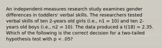 An independent-measures research study examines gender differences in toddlers' verbal skills. The researchers tested verbal skills of ten 2-years old girls (i.e., n1 = 10) and ten 2-years old boys (i.e., n2 = 10). The data produced a t(18) = 2.35. Which of the following is the correct decision for a two-tailed hypothesis test with p < .05?