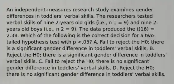 An independent-measures research study examines gender differences in toddlers' verbal skills. The researchers tested verbal skills of nine 2-years old girls (i.e., n 1 = 9) and nine 2-years old boys (i.e., n 2 = 9). The data produced the t(16) = 2.38. Which of the following is the correct decision for a two-tailed hypothesis test with p <.05? A. Fail to reject the H0; there is a significant gender difference in toddlers' verbal skills. B. Reject the H0; there is a significant gender difference in toddlers' verbal skills. C. Fail to reject the H0; there is no significant gender difference in toddlers' verbal skills. D. Reject the H0; there is no significant gender difference in toddlers' verbal skills.