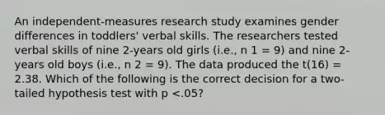 An independent-measures research study examines gender differences in toddlers' verbal skills. The researchers tested verbal skills of nine 2-years old girls (i.e., n 1 = 9) and nine 2-years old boys (i.e., n 2 = 9). The data produced the t(16) = 2.38. Which of the following is the correct decision for a two-tailed hypothesis test with p <.05?