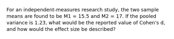 For an independent-measures research study, the two sample means are found to be M1 = 15.5 and M2 = 17. If the pooled variance is 1.23, what would be the reported value of Cohen's d, and how would the effect size be described?