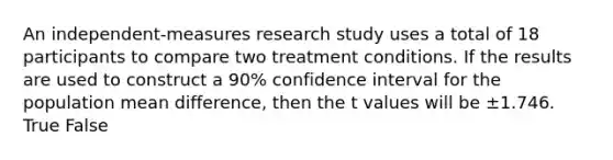 An independent-measures research study uses a total of 18 participants to compare two treatment conditions. If the results are used to construct a 90% confidence interval for the population mean difference, then the t values will be ±1.746. True False