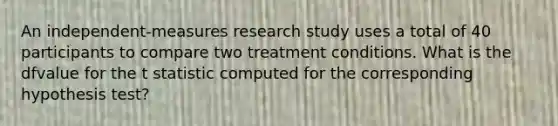 An independent-measures research study uses a total of 40 participants to compare two treatment conditions. What is the dfvalue for the t statistic computed for the corresponding hypothesis test?