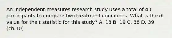 An independent-measures research study uses a total of 40 participants to compare two treatment conditions. What is the df value for the t statistic for this study?​ A. ​18 ​B. 19 C. ​38 D. 39 (ch.10)