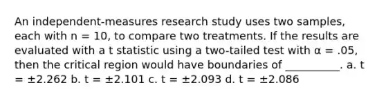 An independent-measures research study uses two samples, each with n = 10, to compare two treatments. If the results are evaluated with a t statistic using a two-tailed test with α = .05, then the critical region would have boundaries of __________. a. t = ±2.262 b. t = ±2.101 c. t = ±2.093 d. t = ±2.086