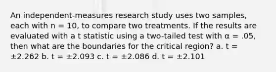 An independent-measures research study uses two samples, each with n = 10, to compare two treatments. If the results are evaluated with a t statistic using a two-tailed test with α = .05, then what are the boundaries for the critical region? a. t = ±2.262 b. t = ±2.093 c. t = ±2.086 d. t = ±2.101