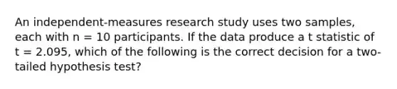 An independent-measures research study uses two samples, each with n = 10 participants. If the data produce a t statistic of t = 2.095, which of the following is the correct decision for a two-tailed hypothesis test?