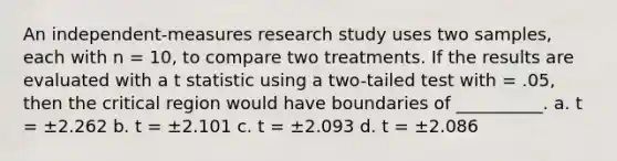 An independent-measures research study uses two samples, each with n = 10, to compare two treatments. If the results are evaluated with a t statistic using a two-tailed test with = .05, then the critical region would have boundaries of __________. a. t = ±2.262 b. t = ±2.101 c. t = ±2.093 d. t = ±2.086