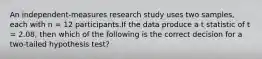 An independent-measures research study uses two samples, each with n = 12 participants.If the data produce a t statistic of t = 2.08, then which of the following is the correct decision for a two-tailed hypothesis test?​